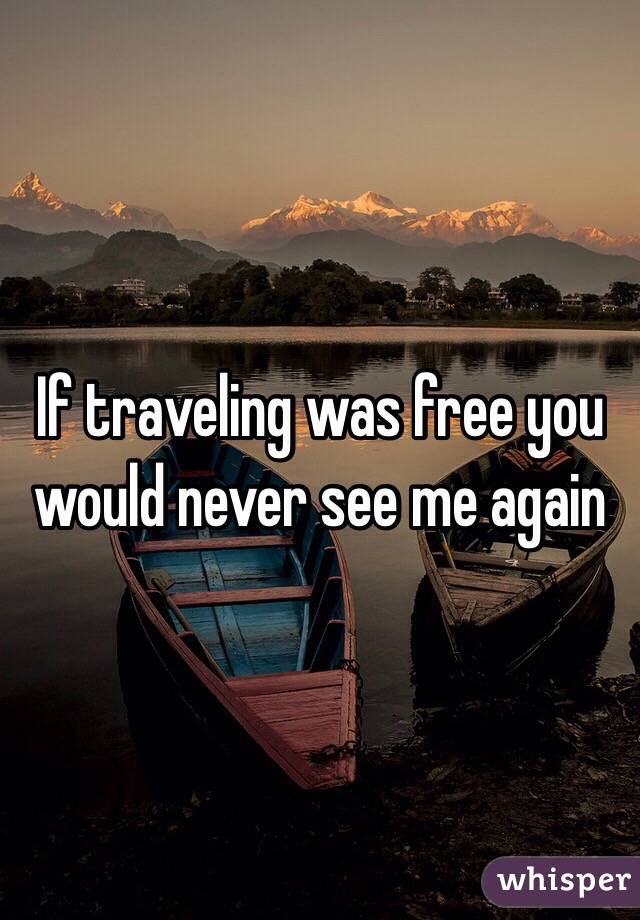 If traveling was free you would never see me again 