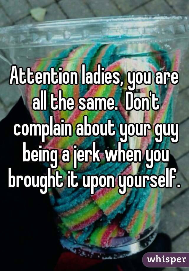 Attention ladies, you are all the same.  Don't complain about your guy being a jerk when you brought it upon yourself. 