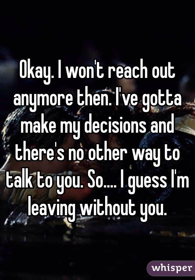 Okay. I won't reach out anymore then. I've gotta make my decisions and there's no other way to talk to you. So.... I guess I'm leaving without you.