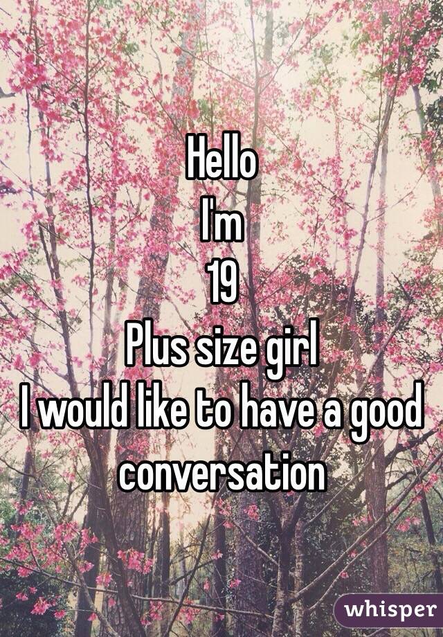 Hello 
I'm 
19 
Plus size girl 
I would like to have a good conversation 