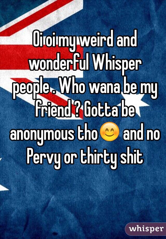 Oi oi my weird and wonderful Whisper people . Who wana be my friend ? Gotta be anonymous tho😊 and no Pervy or thirty shit