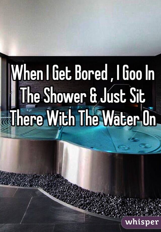 When I Get Bored , I Goo In The Shower & Just Sit There With The Water On 