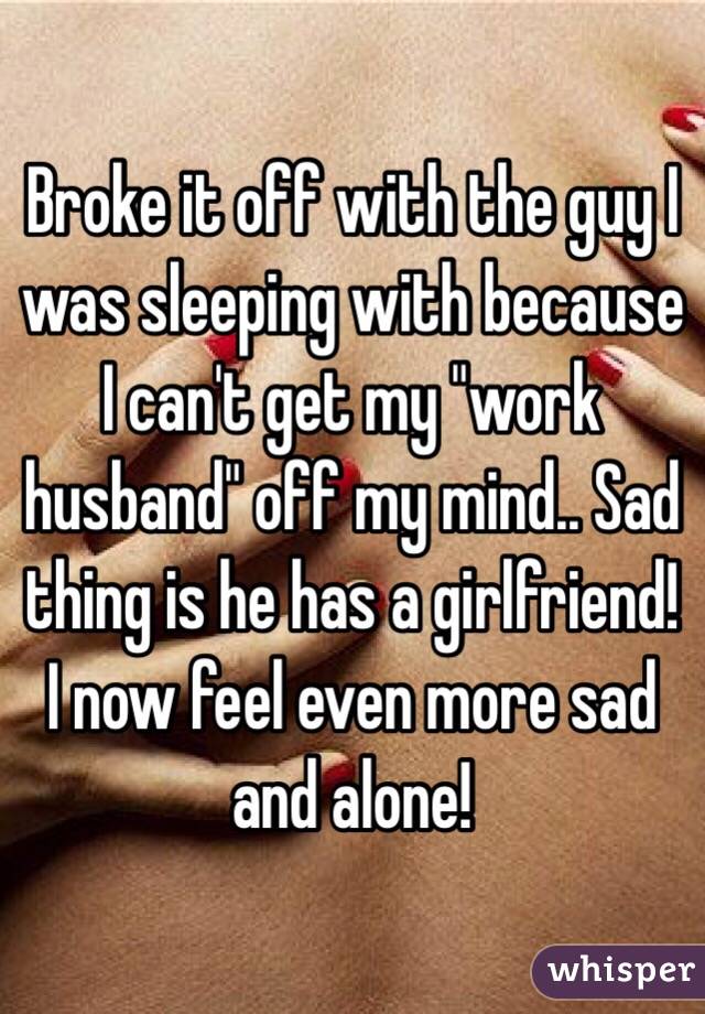 Broke it off with the guy I was sleeping with because I can't get my "work husband" off my mind.. Sad thing is he has a girlfriend! I now feel even more sad and alone! 