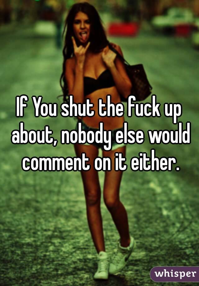 If You shut the fuck up about, nobody else would comment on it either.