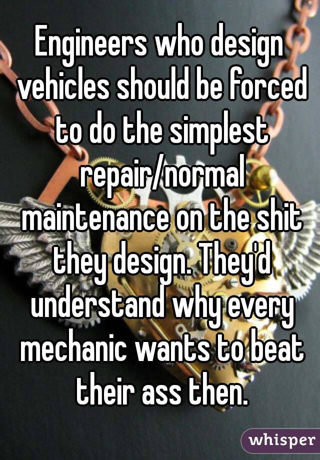 Engineers who design vehicles should be forced to do the simplest repair/normal maintenance on the shit they design. They'd understand why every mechanic wants to beat their ass then.