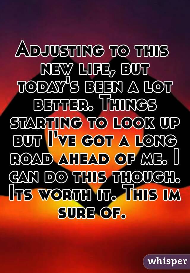 Adjusting to this new life, but today's been a lot better. Things starting to look up but I've got a long road ahead of me. I can do this though. Its worth it. This im sure of. 