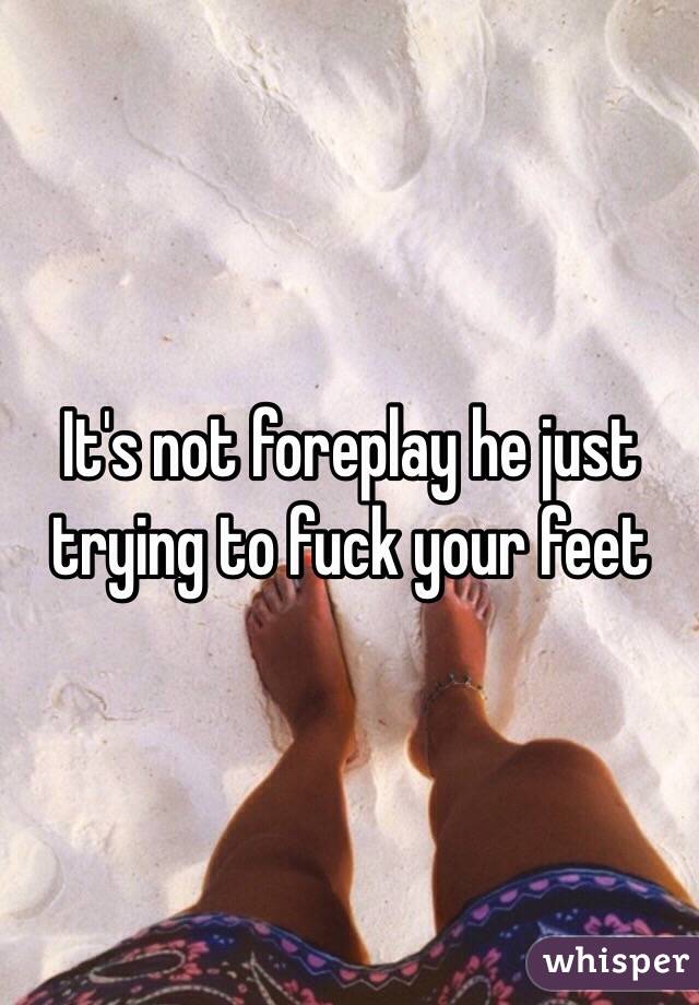 It's not foreplay he just trying to fuck your feet