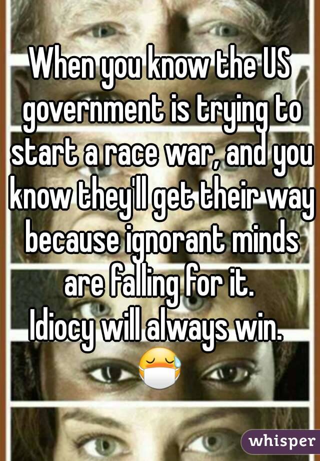 When you know the US government is trying to start a race war, and you know they'll get their way because ignorant minds are falling for it. 
Idiocy will always win. 
😷