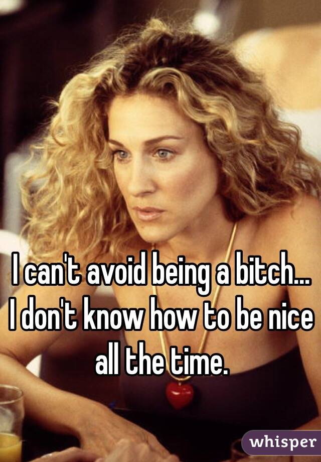 I can't avoid being a bitch...
I don't know how to be nice all the time.