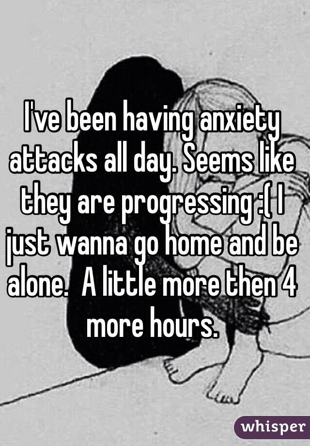 I've been having anxiety attacks all day. Seems like they are progressing :( I just wanna go home and be alone.  A little more then 4 more hours. 