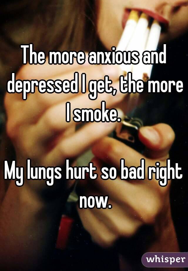 The more anxious and depressed I get, the more I smoke. 

My lungs hurt so bad right now.