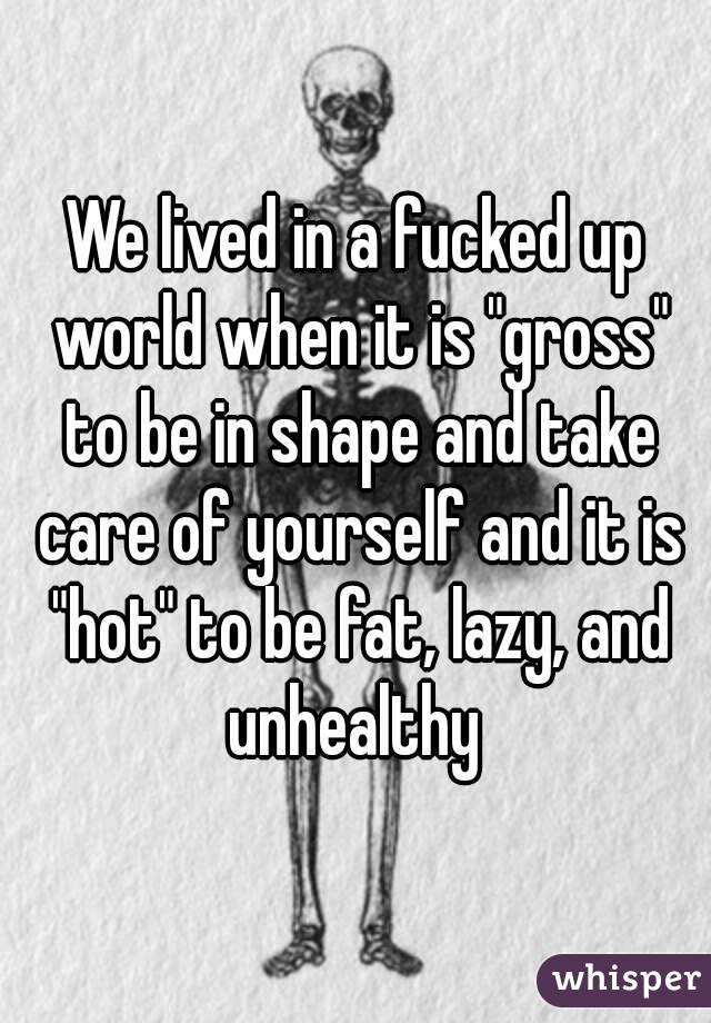 We lived in a fucked up world when it is "gross" to be in shape and take care of yourself and it is "hot" to be fat, lazy, and unhealthy 