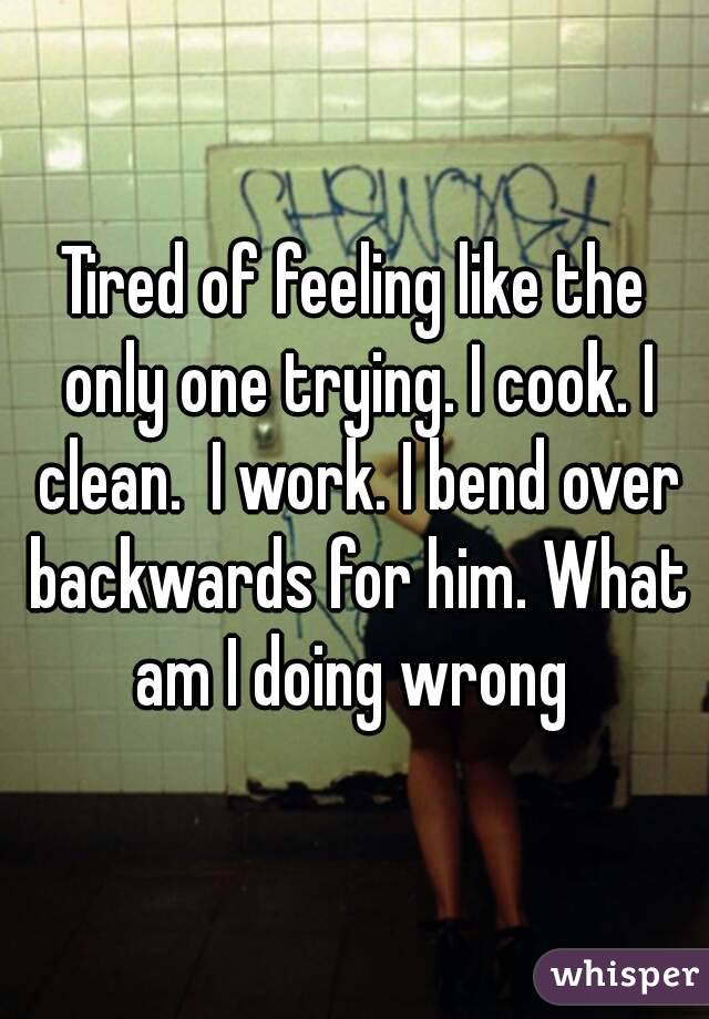 Tired of feeling like the only one trying. I cook. I clean.  I work. I bend over backwards for him. What am I doing wrong 