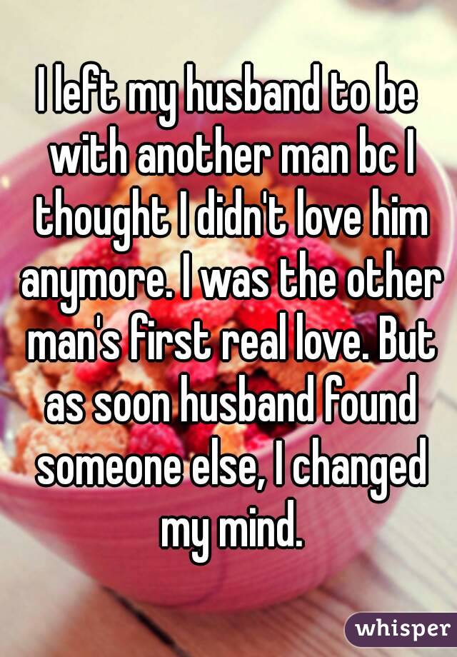 I left my husband to be with another man bc I thought I didn't love him anymore. I was the other man's first real love. But as soon husband found someone else, I changed my mind.