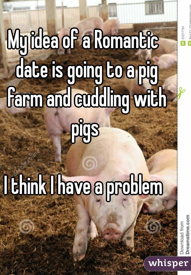 My idea of a Romantic  date is going to a pig farm and cuddling with pigs 

I think I have a problem 