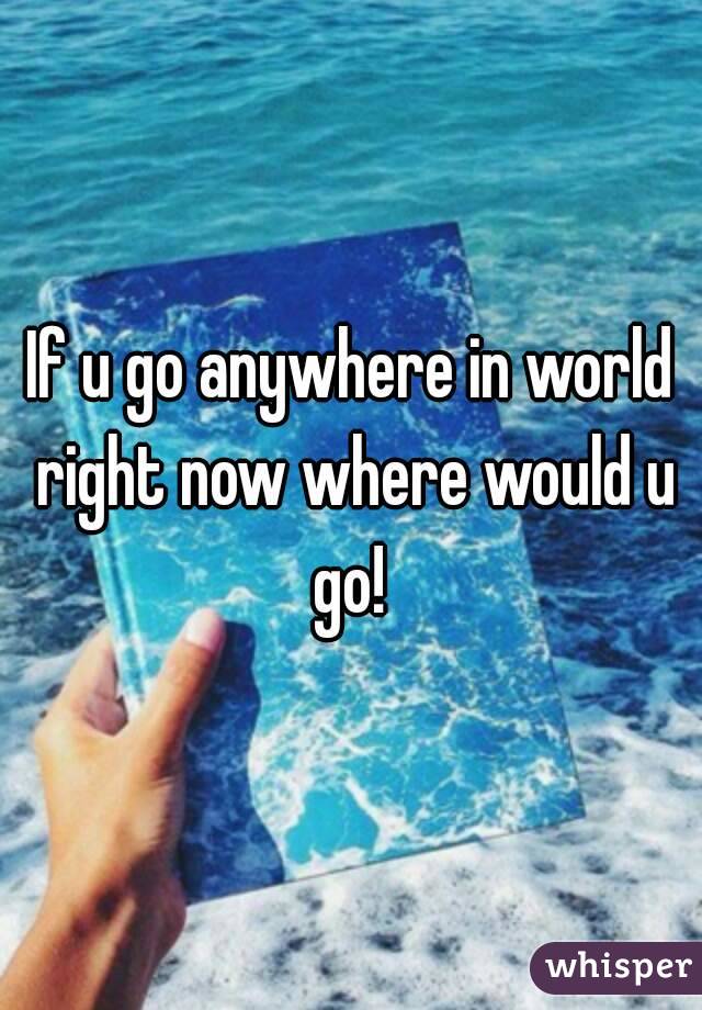 If u go anywhere in world right now where would u go! 