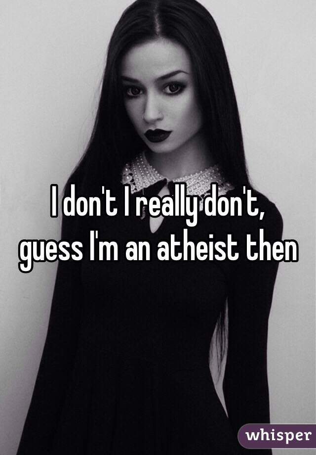 I don't I really don't, 
guess I'm an atheist then