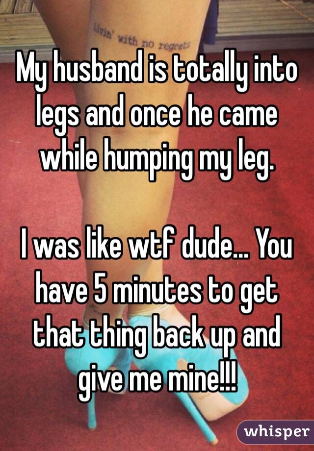 My husband is totally into legs and once he came while humping my leg. 

I was like wtf dude... You have 5 minutes to get that thing back up and give me mine!!! 