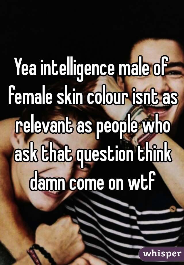 Yea intelligence male of female skin colour isnt as relevant as people who ask that question think damn come on wtf