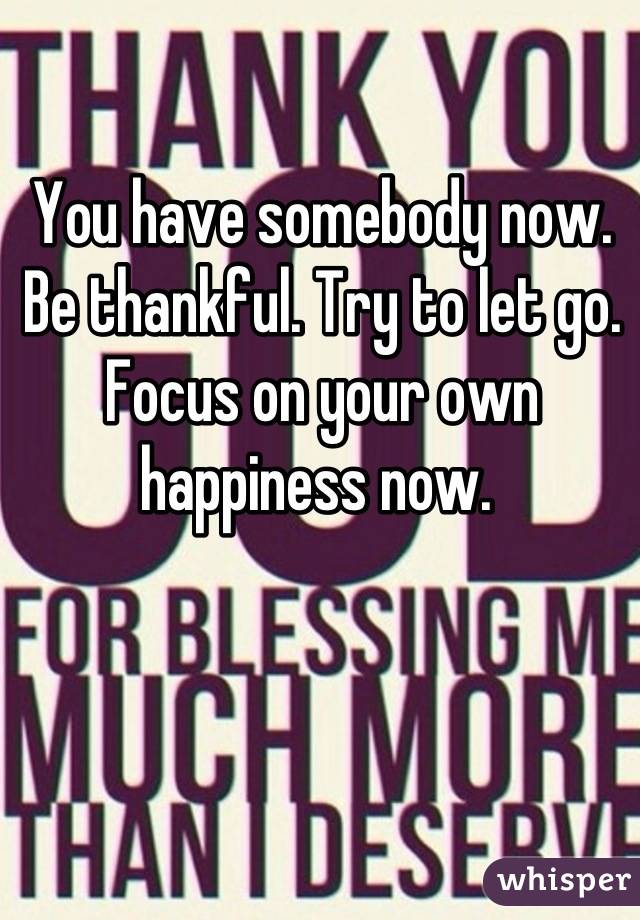 You have somebody now. Be thankful. Try to let go. Focus on your own happiness now. 