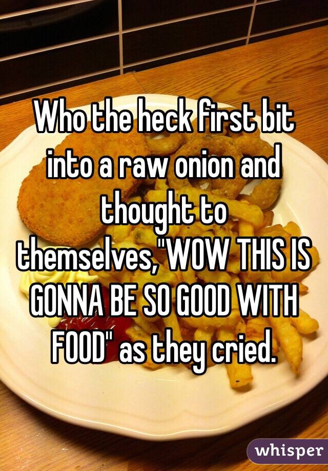 Who the heck first bit into a raw onion and thought to themselves,"WOW THIS IS GONNA BE SO GOOD WITH FOOD" as they cried.