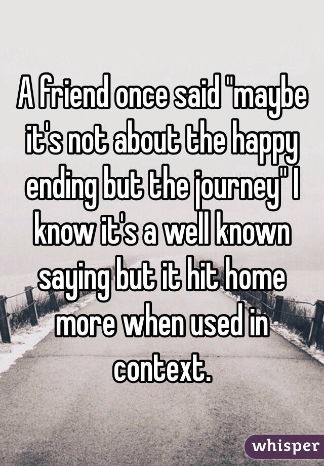 A friend once said "maybe it's not about the happy ending but the journey" I know it's a well known saying but it hit home more when used in context.