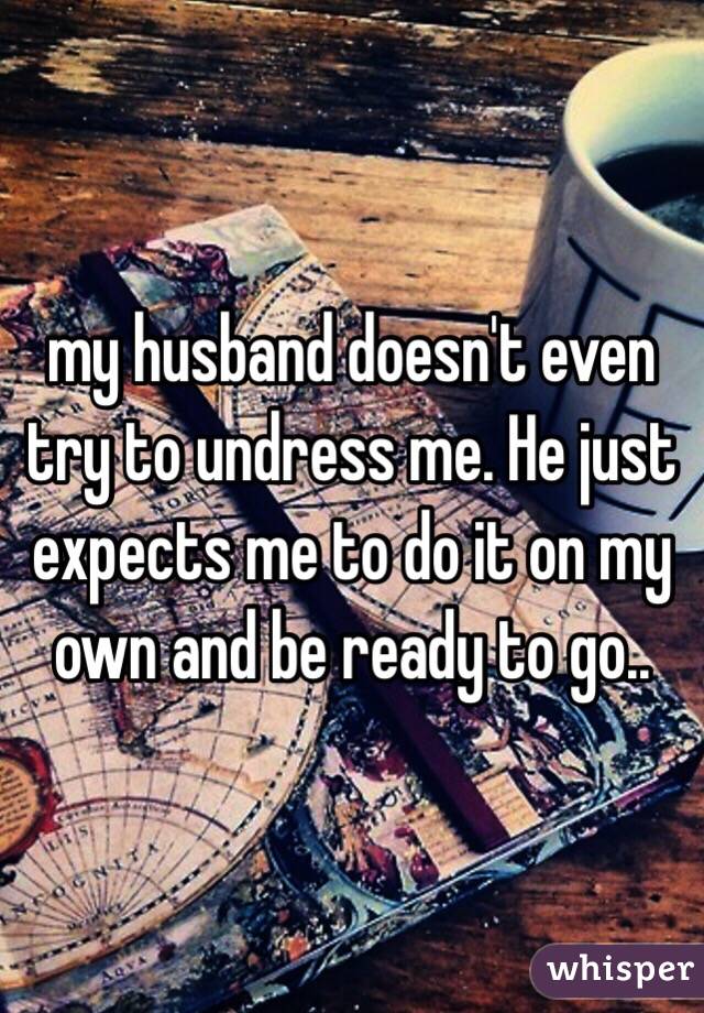 my husband doesn't even try to undress me. He just expects me to do it on my own and be ready to go..