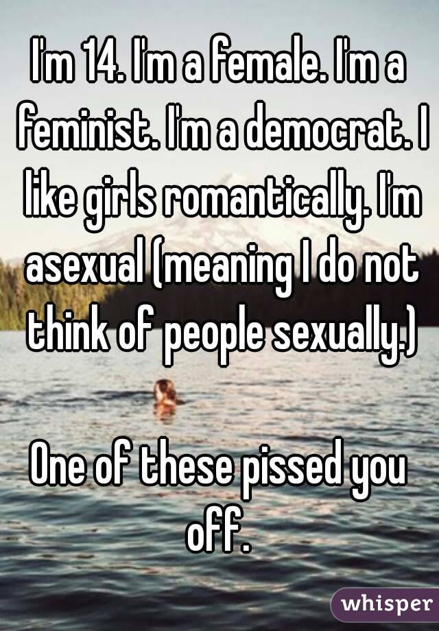 I'm 14. I'm a female. I'm a feminist. I'm a democrat. I like girls romantically. I'm asexual (meaning I do not think of people sexually.)

One of these pissed you off. 