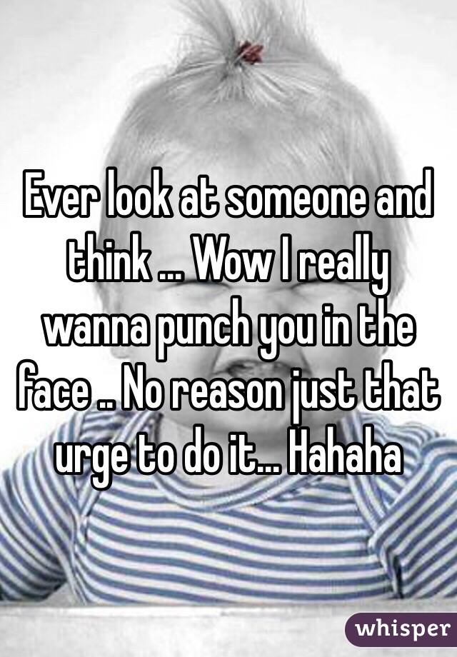 Ever look at someone and think ... Wow I really wanna punch you in the face .. No reason just that urge to do it... Hahaha