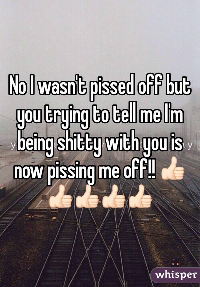 No I wasn't pissed off but you trying to tell me I'm being shitty with you is now pissing me off!! 👍🏻👍🏻👍🏻👍🏻👍🏻