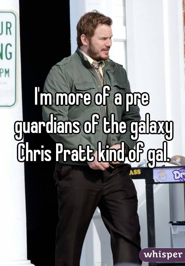 I'm more of a pre guardians of the galaxy Chris Pratt kind of gal.