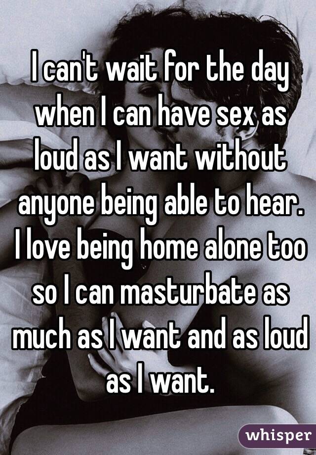 I can't wait for the day when I can have sex as loud as I want without anyone being able to hear. 
I love being home alone too so I can masturbate as much as I want and as loud as I want. 