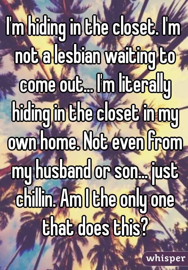 I'm hiding in the closet. I'm not a lesbian waiting to come out... I'm literally hiding in the closet in my own home. Not even from my husband or son... just chillin. Am I the only one that does this?