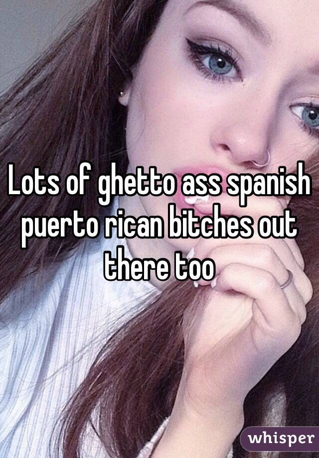 Lots of ghetto ass spanish puerto rican bitches out there too