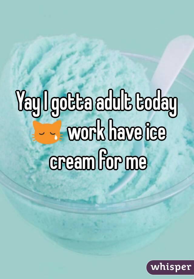 Yay I gotta adult today 😿 work have ice cream for me