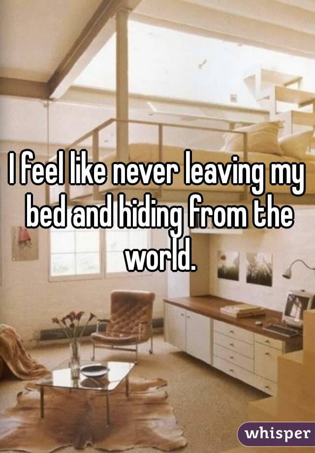 I feel like never leaving my bed and hiding from the world.