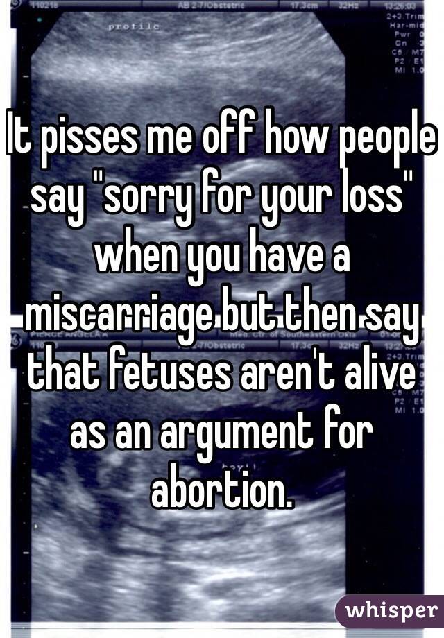 It pisses me off how people say "sorry for your loss" when you have a miscarriage but then say that fetuses aren't alive as an argument for abortion.