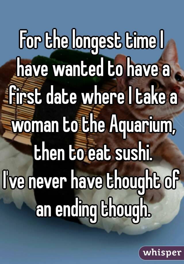 For the longest time I have wanted to have a first date where I take a woman to the Aquarium, then to eat sushi.
I've never have thought of an ending though.