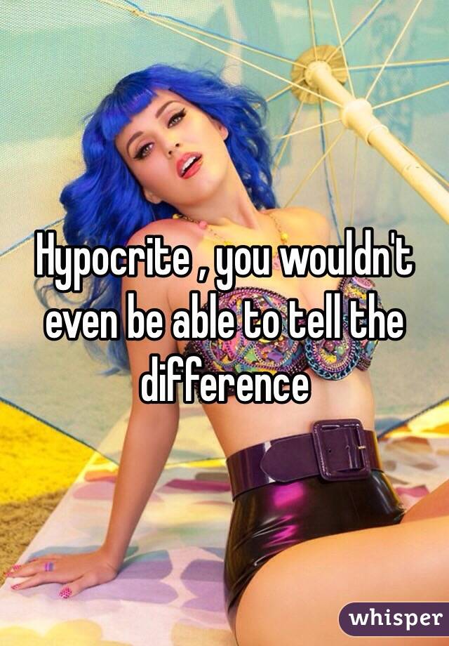 Hypocrite , you wouldn't  even be able to tell the difference 