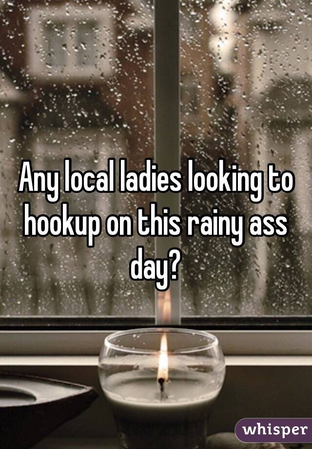 Any local ladies looking to hookup on this rainy ass day?