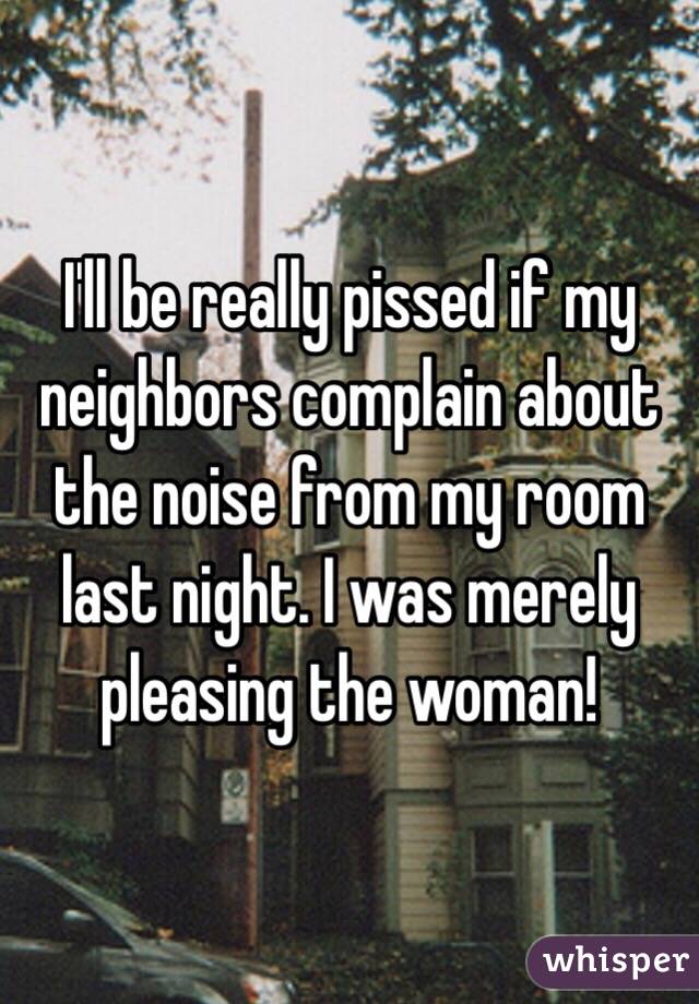 I'll be really pissed if my neighbors complain about the noise from my room last night. I was merely pleasing the woman!