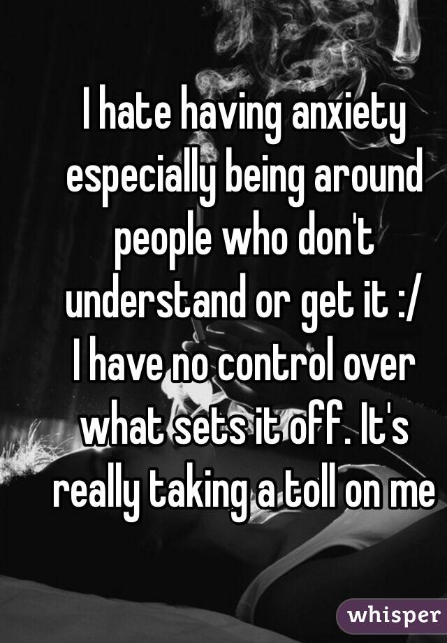 I hate having anxiety especially being around people who don't understand or get it :/ 
I have no control over what sets it off. It's really taking a toll on me 