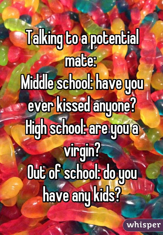 Talking to a potential mate: 
Middle school: have you ever kissed anyone?
High school: are you a virgin?
Out of school: do you have any kids?