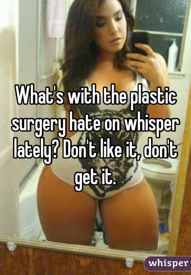 What's with the plastic surgery hate on whisper lately? Don't like it, don't get it.