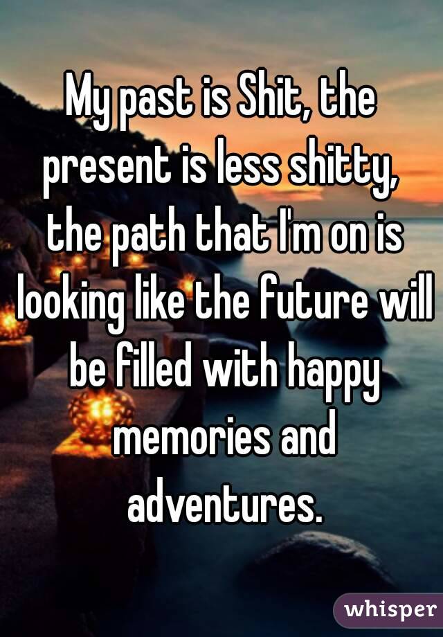 My past is Shit, the present is less shitty,  the path that I'm on is looking like the future will be filled with happy memories and adventures.