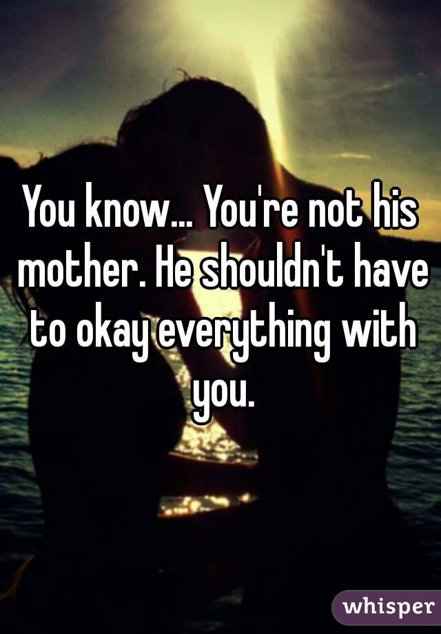 You know... You're not his mother. He shouldn't have to okay everything with you.