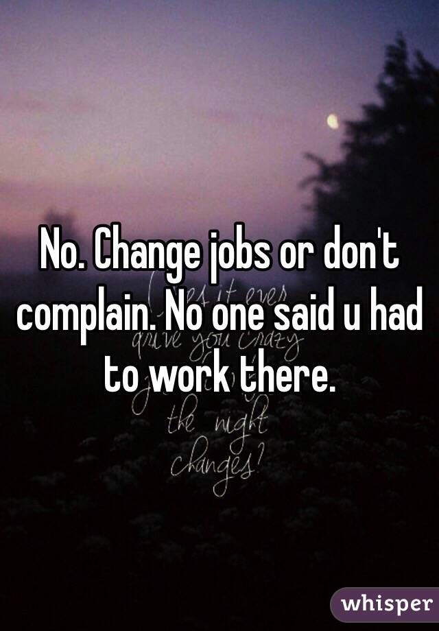 No. Change jobs or don't  complain. No one said u had to work there. 