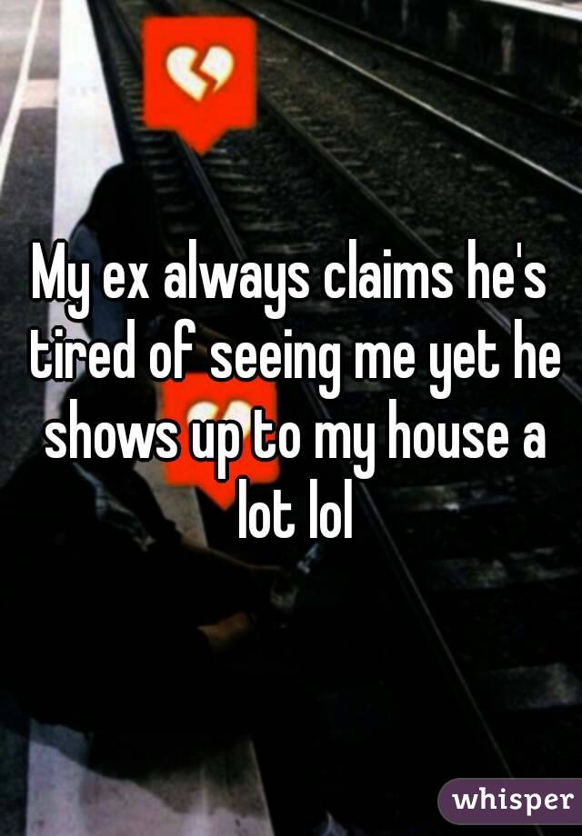 My ex always claims he's tired of seeing me yet he shows up to my house a lot lol