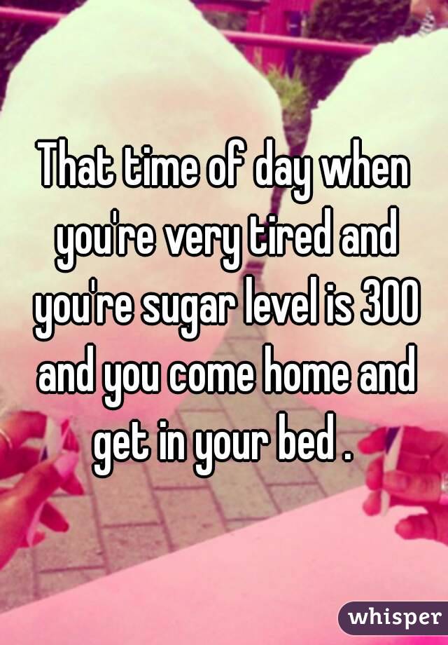 That time of day when you're very tired and you're sugar level is 300 and you come home and get in your bed . 