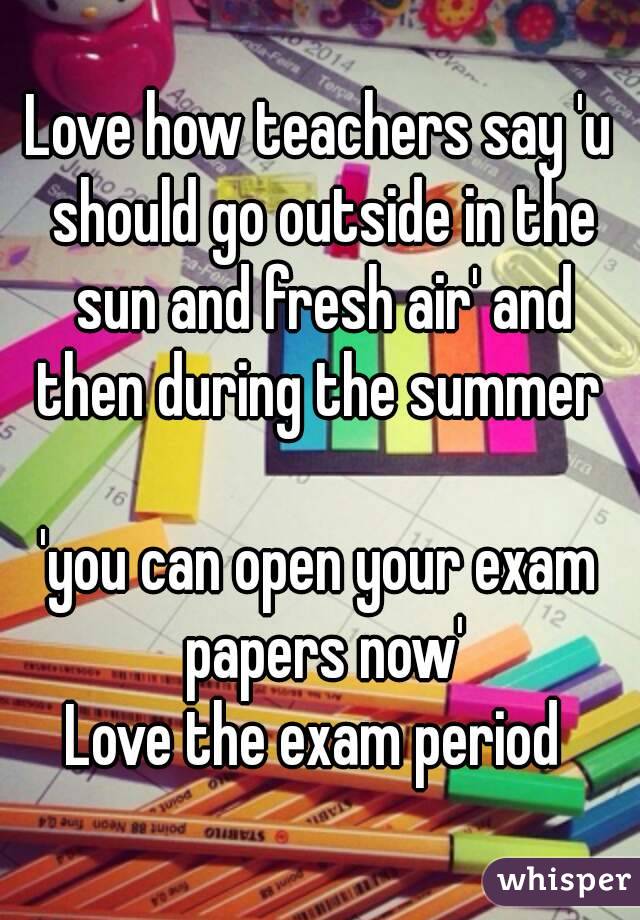 Love how teachers say 'u should go outside in the sun and fresh air' and then during the summer 

'you can open your exam papers now'
Love the exam period 